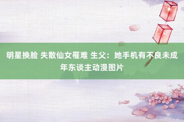 明星换脸 失散仙女罹难 生父：她手机有不良未成年东谈主动漫图片
