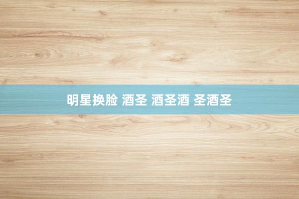 明星换脸 酒圣 酒圣酒 圣酒圣