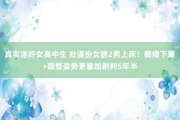真实迷奸女高中生 壯漢扮女誘2男上床！關燈下藥+調整姿勢　更審加剧判5年半