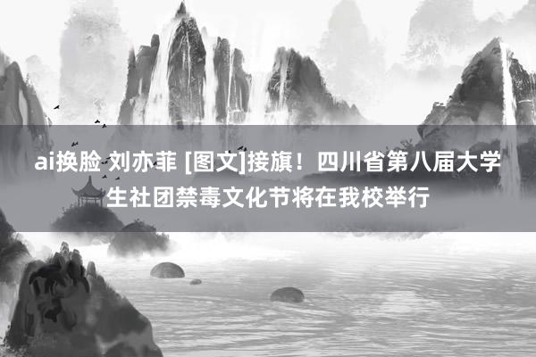 ai换脸 刘亦菲 [图文]接旗！四川省第八届大学生社团禁毒文化节将在我校举行