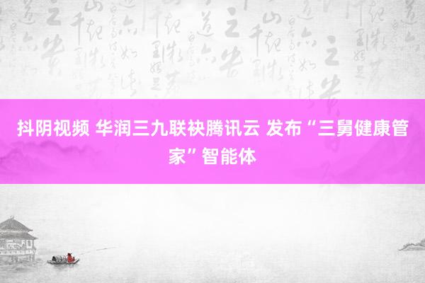 抖阴视频 华润三九联袂腾讯云 发布“三舅健康管家”智能体