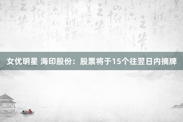 女优明星 海印股份：股票将于15个往翌日内摘牌