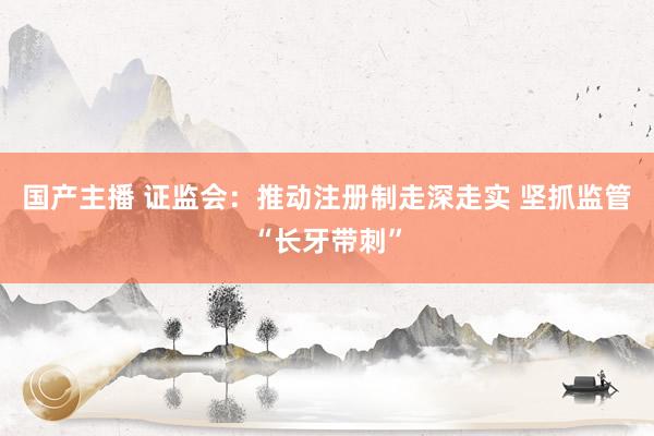 国产主播 证监会：推动注册制走深走实 坚抓监管“长牙带刺”
