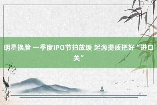 明星换脸 一季度IPO节拍放缓 起源提质把好“进口关”