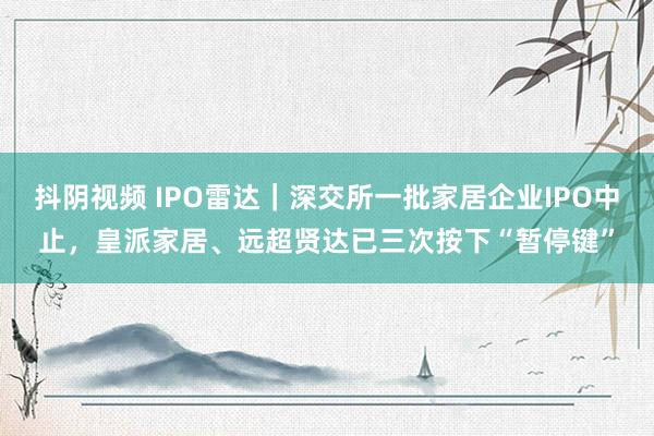 抖阴视频 IPO雷达｜深交所一批家居企业IPO中止，皇派家居、远超贤达已三次按下“暂停键”