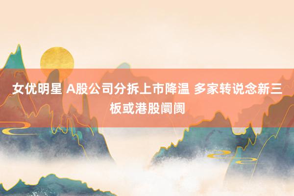 女优明星 A股公司分拆上市降温 多家转说念新三板或港股阛阓