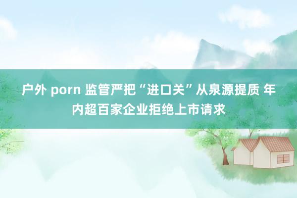 户外 porn 监管严把“进口关”从泉源提质 年内超百家企业拒绝上市请求