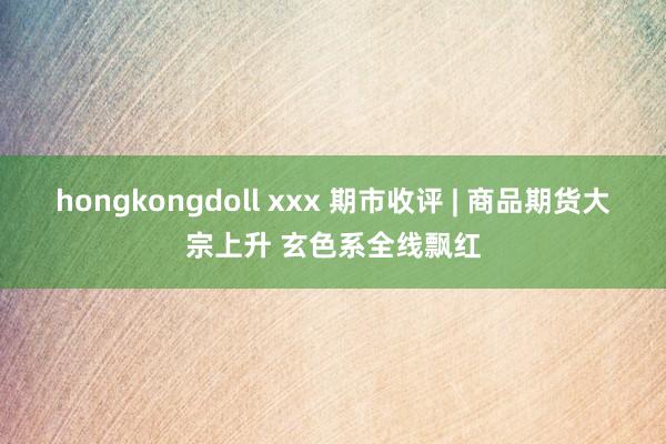 hongkongdoll xxx 期市收评 | 商品期货大宗上升 玄色系全线飘红