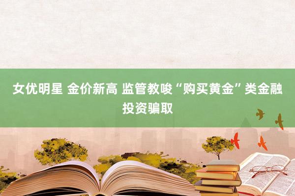 女优明星 金价新高 监管教唆“购买黄金”类金融投资骗取