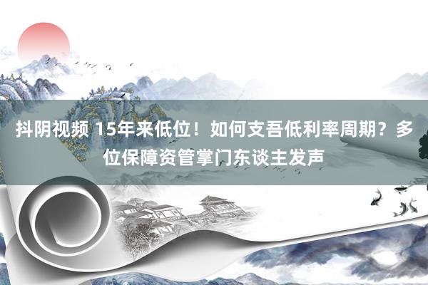 抖阴视频 15年来低位！如何支吾低利率周期？多位保障资管掌门东谈主发声