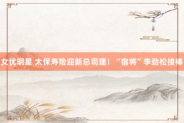 女优明星 太保寿险迎新总司理！“宿将”李劲松接棒