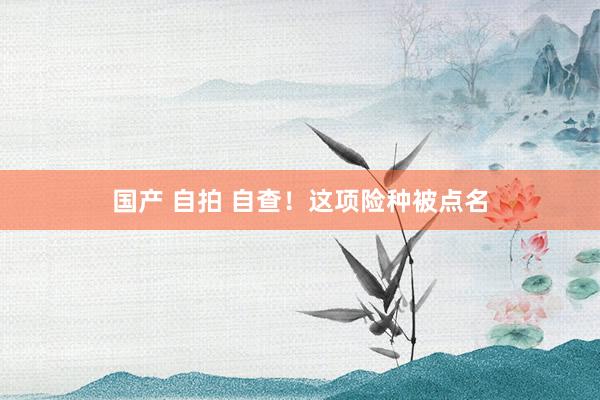 国产 自拍 自查！这项险种被点名