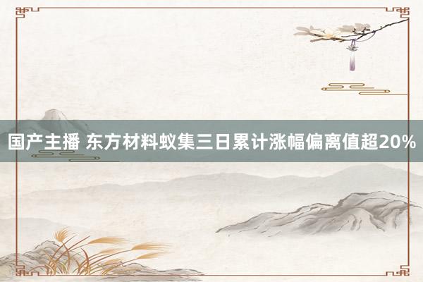 国产主播 东方材料蚁集三日累计涨幅偏离值超20%