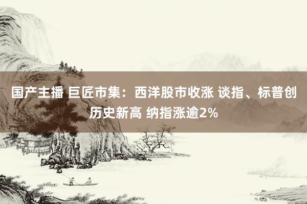 国产主播 巨匠市集：西洋股市收涨 谈指、标普创历史新高 纳指涨逾2%