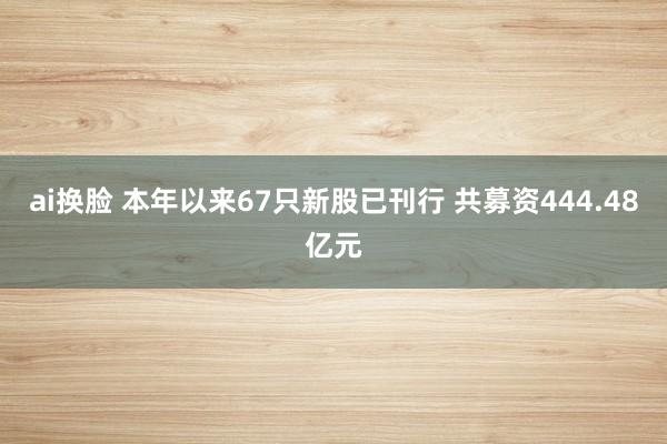 ai换脸 本年以来67只新股已刊行 共募资444.48亿元