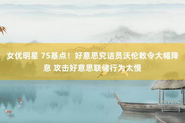 女优明星 75基点！好意思究诘员沃伦敕令大幅降息 攻击好意思联储行为太慢