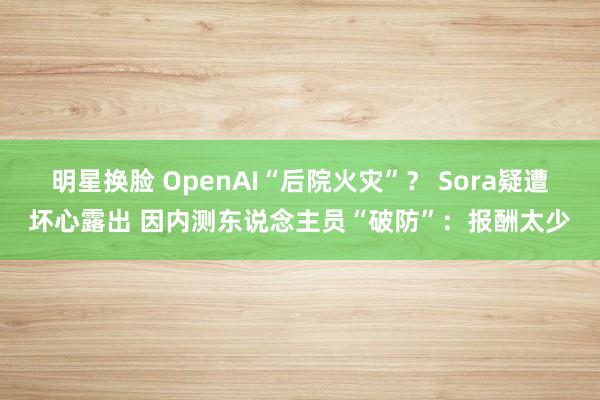 明星换脸 OpenAI“后院火灾”？ Sora疑遭坏心露出 因内测东说念主员“破防”：报酬太少