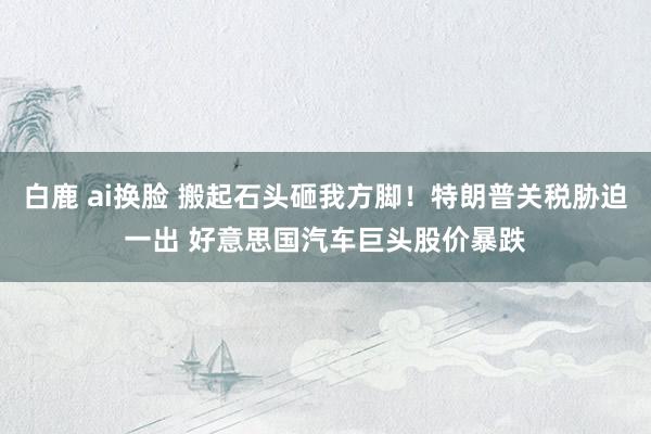 白鹿 ai换脸 搬起石头砸我方脚！特朗普关税胁迫一出 好意思国汽车巨头股价暴跌