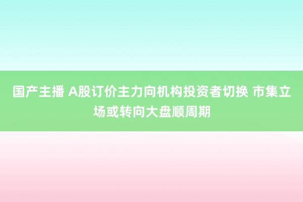 国产主播 A股订价主力向机构投资者切换 市集立场或转向大盘顺周期