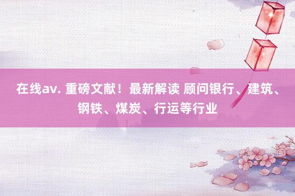 在线av. 重磅文献！最新解读 顾问银行、建筑、钢铁、煤炭、行运等行业