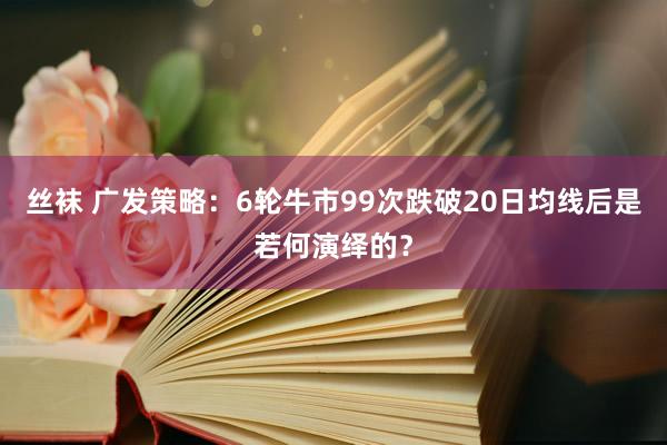 丝袜 广发策略：6轮牛市99次跌破20日均线后是若何演绎的？