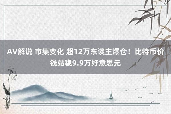 AV解说 市集变化 超12万东谈主爆仓！比特币价钱站稳9.9万好意思元