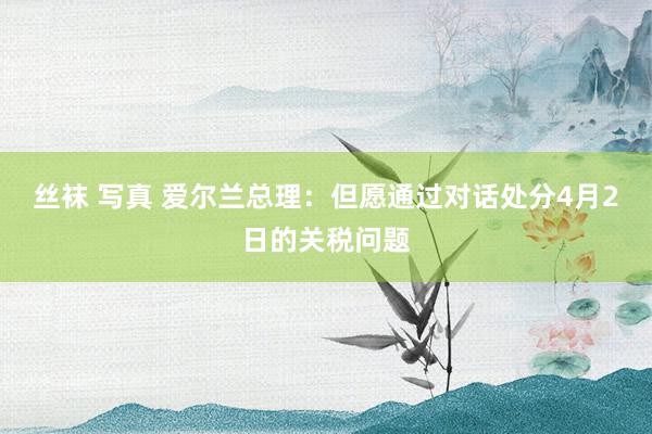 丝袜 写真 爱尔兰总理：但愿通过对话处分4月2日的关税问题