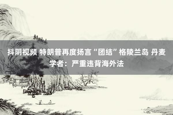 抖阴视频 特朗普再度扬言“团结”格陵兰岛 丹麦学者：严重违背海外法