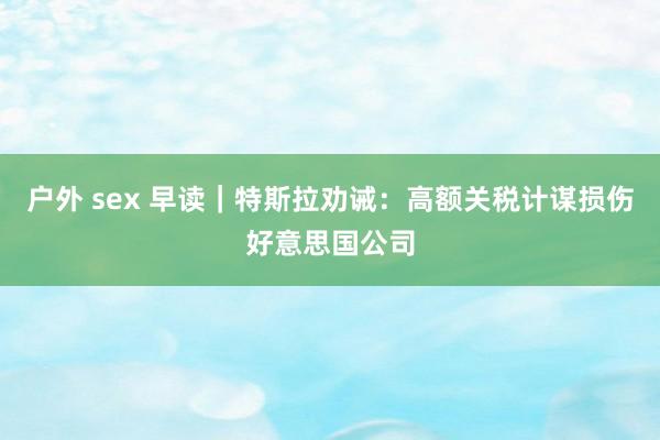 户外 sex 早读｜特斯拉劝诫：高额关税计谋损伤好意思国公司