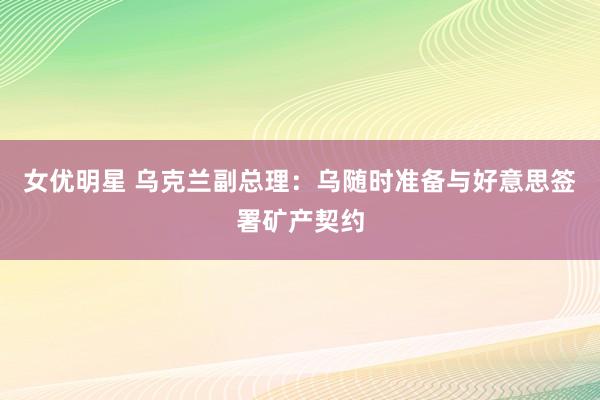 女优明星 乌克兰副总理：乌随时准备与好意思签署矿产契约