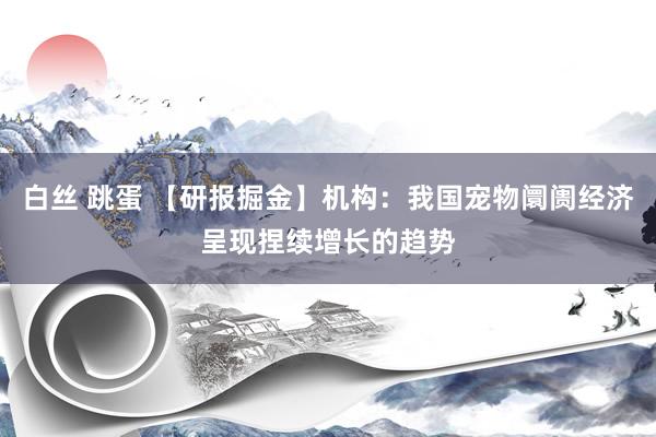 白丝 跳蛋 【研报掘金】机构：我国宠物阛阓经济呈现捏续增长的趋势