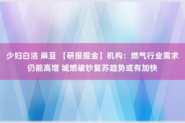 少妇白洁 麻豆 【研报掘金】机构：燃气行业需求仍能高增 城燃破钞复苏趋势或有加快