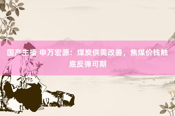 国产主播 申万宏源：煤炭供需改善，焦煤价钱触底反弹可期
