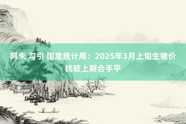 阿朱 勾引 国度统计局：2025年3月上旬生猪价钱较上期合手平