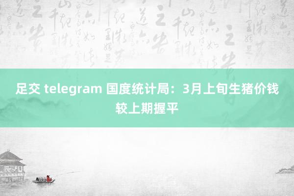 足交 telegram 国度统计局：3月上旬生猪价钱较上期握平