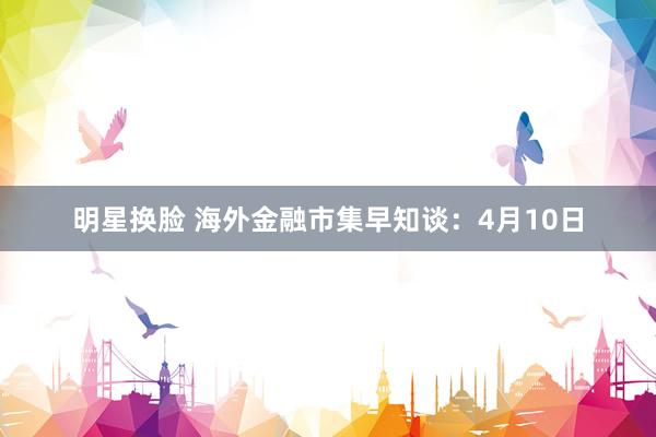 明星换脸 海外金融市集早知谈：4月10日