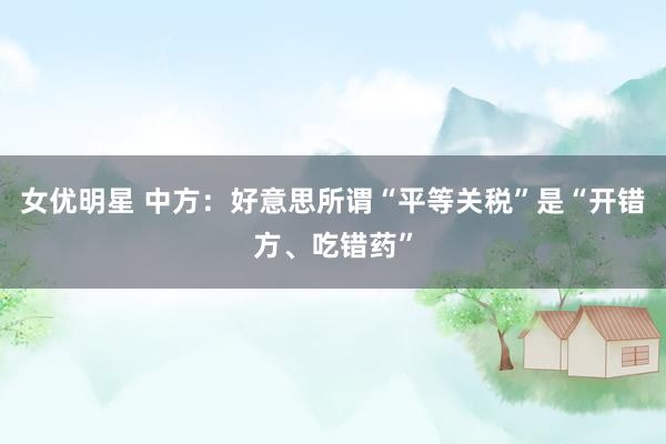 女优明星 中方：好意思所谓“平等关税”是“开错方、吃错药”