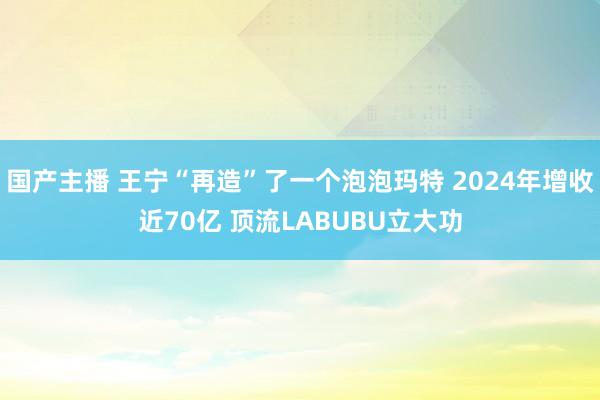 国产主播 王宁“再造”了一个泡泡玛特 2024年增收近70亿 顶流LABUBU立大功