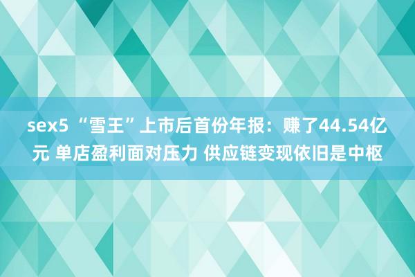 sex5 “雪王”上市后首份年报：赚了44.54亿元 单店盈利面对压力 供应链变现依旧是中枢