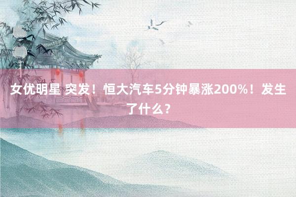 女优明星 突发！恒大汽车5分钟暴涨200%！发生了什么？
