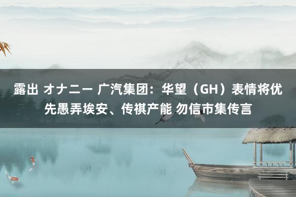 露出 オナニー 广汽集团：华望（GH）表情将优先愚弄埃安、传祺产能 勿信市集传言