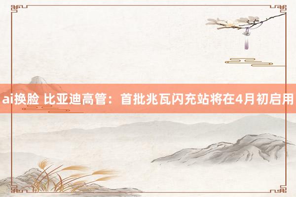 ai换脸 比亚迪高管：首批兆瓦闪充站将在4月初启用